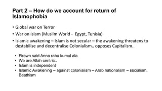 Part 2 – How do we account for return of
Islamophobia
• Global war on Terror
• War on Islam (Muslim World - Egypt, Tunisia)
• Islamic awakening – Islam is not secular – the awakening threatens to
destabilise and decentralise Colonialism.. opposes Capitalism..
• Firawn said Anna rabu kumul ala
• We are Allah centric..
• Islam is independent
• Islamic Awakening – against colonialism – Arab nationalism – socialism,
Baathism
 