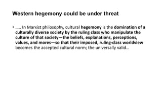 Western hegemony could be under threat
• ….. In Marxist philosophy, cultural hegemony is the domination of a
culturally diverse society by the ruling class who manipulate the
culture of that society—the beliefs, explanations, perceptions,
values, and mores—so that their imposed, ruling-class worldview
becomes the accepted cultural norm; the universally valid…
 