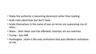 • Today the authority is becoming dominant rather than leading
• Arab rulers dominate but don’t lead…
• Arabs themselves in the name of war on terror are supressing rise of
Islam…
• Nixon….their ideas canrt be afforded..Islamists are our enemies
• Trump – ban MB
• Huntington…Islam is the only civilisation that puts Western civilisation
at risk..
 