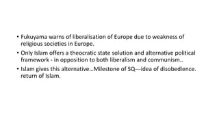 • Fukuyama warns of liberalisation of Europe due to weakness of
religious societies in Europe.
• Only Islam offers a theocratic state solution and alternative political
framework - in opposition to both liberalism and communism..
• Islam gives this alternative…Milestone of SQ---idea of disobedience.
return of Islam.
 