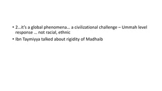 • 2…it’s a global phenomena… a civilizational challenge – Ummah level
response … not racial, ethnic
• Ibn Taymiyya talked about rigidity of Madhaib
 
