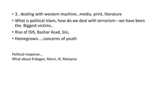 • 3.. dealing with western machine…media, print, literature
• What is political Islam, how do we deal with terrorism---we have been
the. Biggest victims..
• Rise of ISIS, Bashar Asad, Sisi,
• Homegrown…..concerns of youth
Political response…
What about Erdogan, Morsi, IK, Malaysia
 
