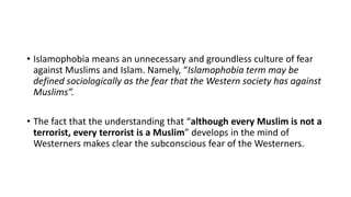 • Islamophobia means an unnecessary and groundless culture of fear
against Muslims and Islam. Namely, “Islamophobia term may be
defined sociologically as the fear that the Western society has against
Muslims”.
• The fact that the understanding that “although every Muslim is not a
terrorist, every terrorist is a Muslim” develops in the mind of
Westerners makes clear the subconscious fear of the Westerners.
 