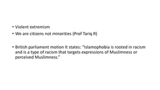 • Violent extremism
• We are citizens not minorities (Prof Tariq R)
• British parliament motion It states: “Islamophobia is rooted in racism
and is a type of racism that targets expressions of Muslimness or
perceived Muslimness.”
 