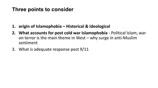 Three points to consider
1. origin of Islamophobia – Historical & ideological
2. What accounts for post cold war Islamophobia - Political Islam, war
on terror is the main theme in West – why surge in anti-Muslim
sentiment
3. What is adequate response post 9/11
 