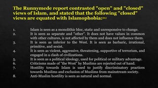 The Runnymede report contrasted "open" and "closed"
views of Islam, and stated that the following "closed"
views are equated with Islamophobia:[81]
1. Islam is seen as a monolithic bloc, static and unresponsive to change.
2. It is seen as separate and "other". It does not have values in common
with other cultures, is not affected by them and does not influence them.
3. It is seen as inferior to the West. It is seen as barbaric, irrational,
primitive, and sexist.
4. It is seen as violent, aggressive, threatening, supportive of terrorism, and
engaged in a clash of civilizations.
5. It is seen as a political ideology, used for political or military advantage.
6. Criticisms made of "the West" by Muslims are rejected out of hand.
7. Hostility towards Islam is used to justify discriminatory practices
towards Muslims and exclusion of Muslims from mainstream society.
8. Anti-Muslim hostility is seen as natural and normal.
 