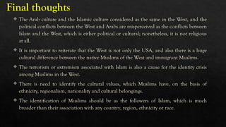 Final thoughts
 The Arab culture and the Islamic culture considered as the same in the West, and the
political conflicts between the West and Arabs are misperceived as the conflicts between
Islam and the West, which is either political or cultural; nonetheless, it is not religious
at all.
 It is important to reiterate that the West is not only the USA, and also there is a huge
cultural difference between the native Muslims of the West and immigrant Muslims.
 The terrorism or extremism associated with Islam is also a cause for the identity crisis
among Muslims in the West.
 There is need to identify the cultural values, which Muslims have, on the basis of
ethnicity, regionalism, nationality and cultural belongings.
 The identification of Muslims should be as the followers of Islam, which is much
broader than their association with any country, region, ethnicity or race.
 