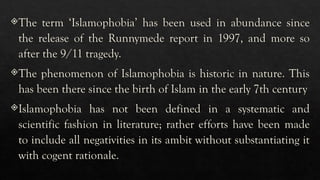 The term ‘Islamophobia’ has been used in abundance since
the release of the Runnymede report in 1997, and more so
after the 9/11 tragedy.
The phenomenon of Islamophobia is historic in nature. This
has been there since the birth of Islam in the early 7th century
Islamophobia has not been defined in a systematic and
scientific fashion in literature; rather efforts have been made
to include all negativities in its ambit without substantiating it
with cogent rationale.
 