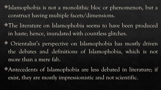 Islamophobia is not a monolithic bloc or phenomenon, but a
construct having multiple facets/dimensions.
The literature on Islamophobia seems to have been produced
in haste; hence, inundated with countless glitches.
 Orientalist’s perspective on Islamophobia has mostly driven
the debates and definitions of Islamophobia, which is not
more than a mere fab.
Antecedents of Islamophobia are less debated in literature; if
exist, they are mostly impressionistic and not scientific.
 