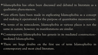 Islamophobia has often been discussed and debated in literature as a
qualitative phenomenon.
 Less efforts have been made in explicating Islamophobia as a concept
and making it operational for the purpose of quantitative measurement.
 In terms of its antecedents, Islamophobia at various places is not the
same in nature; however, its manifestations are similar.
 Contemporary Islamophobia has genesis in its mediated construction–
mediated Islamophobia.
 There are huge doubts on the first use of term Islamophobia in
contemporary and most cited literature.
 