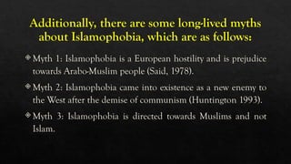 Additionally, there are some long-lived myths
about Islamophobia, which are as follows:
 Myth 1: Islamophobia is a European hostility and is prejudice
towards Arabo-Muslim people (Said, 1978).
 Myth 2: Islamophobia came into existence as a new enemy to
the West after the demise of communism (Huntington 1993).
 Myth 3: Islamophobia is directed towards Muslims and not
Islam.
 