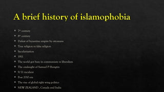 A brief history of islamophobia
 7th
century
 8th
century
 Defeat of byzantine empire by ottomans
 True religion vs false religion
 Secularization
 1911
 The world got busy in communism vs liberalism
 The onslaught of Samuel P Hungtin
 9/11 incident
 Post 2010 era
 The rise of global right wing politics
 NEW ZEALAND , Canada and India
 