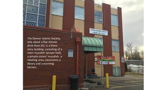 The	
  Denver	
  Islamic	
  Society,	
  
only	
  about	
  a	
  five	
  minute	
  
drive	
  from	
  DU,	
  is	
  a	
  three-­‐
story	
  building	
   consisting	
  of	
  a	
  
main	
  musullah (prayer	
  hall),	
  
a	
  private	
  sisters’	
  musullah,	
   a	
  
meeting	
  area,	
  classrooms	
  a	
  
library	
  and	
  a	
  warming	
  
kitchen.	
  
 