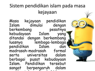 Sistem pendidikan islam pada masa
kejayaan
Masa kejayaan pendidikan
Islam dimulai dengan
berkembang pesatnya
kebudayaan Islam yang
ditandai dengan berkembang
luasnya lembaga-lembaga
pendidikan Islam dan
madrasah-madrasah formal
serta universitas dalam
berbagai pusat kebudayaan
Islam. Pendidikan tersebut
sangat berpengaruh dalam
 