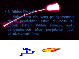• 3. Rihlah Ilmiyah
Salah satu ciri yang paling menarik
dalam pendidikan Islam di masa itu
adalah sistem Rihlah Ilmiyah, yaitu
pengembaraan atau perjalanan jauh
untuk mencari ilmu.
 