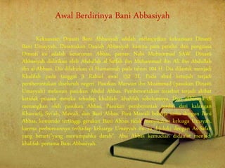 Awal Berdirinya Bani Abbasiyah
Kekuasaan Dinasti Bani Abbasiyah adalah melanjutkan kekuasaan Dinasti
Bani Umayyah. Dinamakan Daulah Abbasiyah karena para pendiri dan penguasa
Dinasti ini adalah keturunan Abbas, paman Nabi Muhammad SAW. Dinasti
Abbasiyah didirikan oleh Abdullah al-Saffah ibn Muhammad ibn Ali ibn Abdullah
ibn al-Abbass. Dia dilahirkan di Humaimah pada tahun 104 H. Dia dilantik menjadi
Khalifah pada tanggal 3 Rabiul awal 132 H. Pada abad ketujuh terjadi
pemberontakan diseluruh negeri. Pasukan Marwan ibn Muammad (pasukan Dinasti
Umayyah) melawan pasukan Abdul Abbas. Pemberontakan tersebut terjadi akibat
ketidak puasan mereka tehadap khalifah- khalifah sebelumnya. Dan akhirnya di
menangkan oleh pasukan Abbas. Pasukan pemberontak terdiri dari kalangan
Khawarij, Syi’ah, Mawali, dan Bani Abbas. Para Mawali bekerja sama dengan Bani
Abbas, komando tertinggi gerakan Bani Abbas tidak menyisakan keluaga Umayah,
karena perburuannya terhadap keluarga Umayyah itu, ia dijuluki dengan As-Safah
yang berarti”yang menumpahka darah”. Abu Abbas kemudian didaulat menjadi
khalifah pertama Bani Abbasiyah.
 