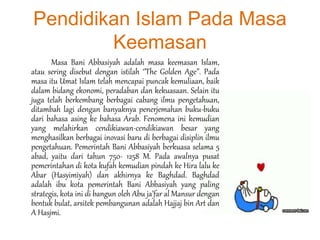 Pendidikan Islam Pada Masa
Keemasan
Masa Bani Abbasiyah adalah masa keemasan Islam,
atau sering disebut dengan istilah ‘’The Golden Age’’. Pada
masa itu Umat Islam telah mencapai puncak kemuliaan, baik
dalam bidang ekonomi, peradaban dan kekuasaan. Selain itu
juga telah berkembang berbagai cabang ilmu pengetahuan,
ditambah lagi dengan banyaknya penerjemahan buku-buku
dari bahasa asing ke bahasa Arab. Fenomena ini kemudian
yang melahirkan cendikiawan-cendikiawan besar yang
menghasilkan berbagai inovasi baru di berbagai disiplin ilmu
pengetahuan. Pemerintah Bani Abbasiyah berkuasa selama 5
abad, yaitu dari tahun 750- 1258 M. Pada awalnya pusat
pemerintahan di kota kufah kemudian pindah ke Hira lalu ke
Abar (Hasyimiyah) dan akhirnya ke Baghdad. Baghdad
adalah ibu kota pemerintah Bani Abbasiyah yang paling
strategis, kota ini di bangun oleh Abu ja’far al Mansur dengan
bentuk bulat, arsitek pembangunan adalah Hajjaj bin Art dan
A Hasjmi.
 