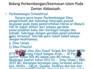 Bidang Perkembangan/Keemasan Islam Pada
Zaman Abbasiyah.
• Perkembangan Intelektual.
Secara garis besar Perkembangan Ilmu
pengetahuan dan teknologi mencapai puncak
kejayaan pada masa pemerintahan Harun ar-Rasyid.
Hal ini dapat dilihat dari adanya gerakan
penerjemahan buku dari berbagai bangsa dan
bahasa. Sehingga dengan gerakan penerjemahan
buku tersebut, lahirlah para tokoh Islam sesuai
dengan keahliannya.
a. Ilmu Umum
1) Ilmu Filsafat
Al-Kindi atau Abu Yusuf Ya’qub Bin Ishak ( 809-
873 M), seorang filsuf bangsa Arab. Al Farabi
(wafat tahun 916 M) dalam usia 80 tahun. Ibnu
Maskawai (wafat tahun 523 H). Ibnu Shina ( 980-
1037 M). Karangan-karangan yang terkenal antara
lain: Shafa, Najat, Qoman, Saddiya dan lain-lain
 