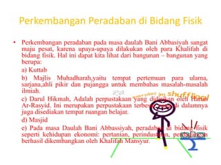 Perkembangan Peradaban di Bidang Fisik
• Perkembangan peradaban pada masa daulah Bani Abbasiyah sangat
maju pesat, karena upaya-upaya dilakukan oleh para Khalifah di
bidang fisik. Hal ini dapat kita lihat dari bangunan – bangunan yang
berupa:
a) Kuttab
b) Majlis Muhadharah,yaitu tempat pertemuan para ulama,
sarjana,ahli pikir dan pujangga untuk membahas masalah-masalah
ilmiah.
c) Darul Hikmah, Adalah perpustakaan yang didirikan oleh Harun
Ar-Rasyid. Ini merupakan perpustakaan terbesar yang di dalamnya
juga disediakan tempat ruangan belajar.
d) Masjid
e) Pada masa Daulah Bani Abbassiyah, peradaban di bidang fisik
seperti kehidupan ekonomi: pertanian, perindustrian, perdagangan
berhasil dikembangkan oleh Khalifah Mansyur.
 