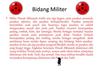 Bidang Militer
• Militer Dinasti Abbasiyah terdiri atas tiga bagian, yaitu pasukan pemanah,
pasukan infanteri, dan pasukan berkuda/kavaleri. Pasukan pemanah
bersentakan anak panah dan busurnya, tugas pasukan ini adalah
mengacaukan musuh dari jarak jauh. Pasukan invanteri bersenjatakan
pedang, tombak, helm, dan tamengya. Mereka bertugas memukul mundur
pasukan musuh pada pertempuran jarak dekat. Pasukan berkuda
bersenjatakan pedang dan lembing, mereka bertugas mengobrak- abrik
pertahanan lawan melalui depan, samping, dan belakang. Selain pasukan-
pasukan di atas ada lagi pasukan pengawal khalifah, mereka ini pasukan elite
yang bergaji tinggi. Angkatan bersenjata Dinasti Abbasiyah didominasi oleh
orang Arabdan Persiah pada awalnya, namun pada tahun-tahun selanjutnya
didominasi oleh Arab, Turki, dan persiah. Dan masa sebelum berakhir daulat
ini pasukan bersenjatanya didominasi oleh Persiah dan Turki.
 