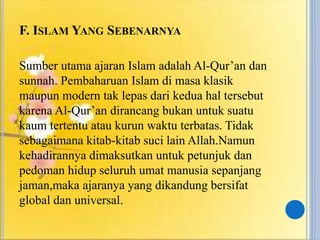 F. ISLAM YANG SEBENARNYA
Sumber utama ajaran Islam adalah Al-Qur’an dan
sunnah. Pembaharuan Islam di masa klasik
maupun modern tak lepas dari kedua hal tersebut
karena Al-Qur’an dirancang bukan untuk suatu
kaum tertentu atau kurun waktu terbatas. Tidak
sebagaimana kitab-kitab suci lain Allah.Namun
kehadirannya dimaksutkan untuk petunjuk dan
pedoman hidup seluruh umat manusia sepanjang
jaman,maka ajaranya yang dikandung bersifat
global dan universal.
 