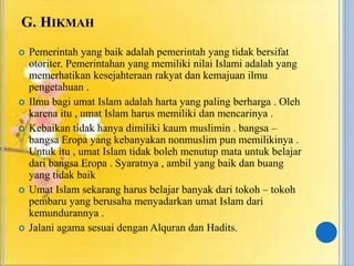 G. HIKMAH
 Pemerintah yang baik adalah pemerintah yang tidak bersifat
otoriter. Pemerintahan yang memiliki nilai Islami adalah yang
memerhatikan kesejahteraan rakyat dan kemajuan ilmu
pengetahuan .
 Ilmu bagi umat Islam adalah harta yang paling berharga . Oleh
karena itu , umat Islam harus memiliki dan mencarinya .
 Kebaikan tidak hanya dimiliki kaum muslimin . bangsa –
bangsa Eropa yang kebanyakan nonmuslim pun memilikinya .
Untuk itu , umat Islam tidak boleh menutup mata untuk belajar
dari bangsa Eropa . Syaratnya , ambil yang baik dan buang
yang tidak baik
 Umat Islam sekarang harus belajar banyak dari tokoh – tokoh
pembaru yang berusaha menyadarkan umat Islam dari
kemundurannya .
 Jalani agama sesuai dengan Alquran dan Hadits.
 