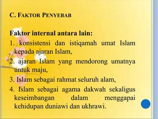 C. FAKTOR PENYEBAB
Faktor internal antara lain:
1. konsistensi dan istiqamah umat Islam
kepada ajaran Islam,
2. ajaran Islam yang mendorong umatnya
untuk maju,
3. Islam sebagai rahmat seluruh alam,
4. Islam sebagai agama dakwah sekaligus
keseimbangan dalam menggapai
kehidupan duniawi dan ukhrawi.
 