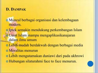 D. DAMPAK
 Muncul berbagai organisasi dan kelembagaan
modern.
 Iptek semakin mendukung perkembangan Islam
 Umat Islam mampu mengaplikasikanajaran
dalam ilmu umum
 Lebih mudah berdakwah dengan berbagai media
 Moralitas menurun
 Lebih mengutamakan duniawi dari pada ukhrowi
 Hubungan silaturahmi face to face menurun.
 
