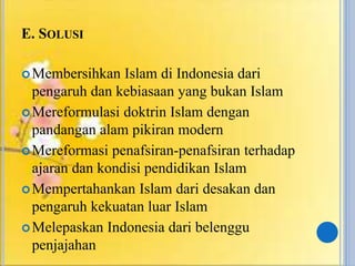 E. SOLUSI
Membersihkan Islam di Indonesia dari
pengaruh dan kebiasaan yang bukan Islam
Mereformulasi doktrin Islam dengan
pandangan alam pikiran modern
Mereformasi penafsiran-penafsiran terhadap
ajaran dan kondisi pendidikan Islam
Mempertahankan Islam dari desakan dan
pengaruh kekuatan luar Islam
Melepaskan Indonesia dari belenggu
penjajahan
 