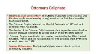 Ottomans Caliphate
• Ottomans, 16th-20th century: The Ottoman Caliphate [whose capital was
Constantinople in modern day turkey] inherited the Caliphate from the
Mamluks of Egypt.
• The Ottoman Empire defeated the Mamluk Sultanate in 1517 and took
control of most Arab lands.
• The demise of the Ottoman Caliphate took place in part because of a slow
erosion of power in relation to Europe and an end of the state came in
• Ottoman Empire was divided into smaller countries by the Allies [United
Kingdom, France, and the Russian Empire ] who defeated them by the end
of World War one, 1918.
Sokoto, 19th century: The Sokoto Caliphate was an Islamic spiritual
community in Nigeria.
 