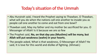 Today’s situation of the Ummah
• Abu Hurairah said, I heard the Prophet saying to Thawban, O Thawban,
what will you do when the nations call one another to invade you as
people call one another to come and eat from one bowl?
• Thawban said, May my father and my mother be sacrificed for you. O
Messenger of Allah! Is it because we are so few
• The Prophet said, No, on that day you (Muslims) will be many, but
Allah will put weakness (wahn) in your hearts.
• The people asked, What is that weakness, O Messenger of Allah? He
said, It is love for this world and dislike of fighting. (Ahmad.)
 