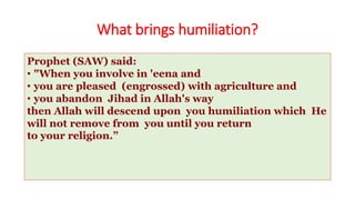 What brings humiliation?
Prophet (SAW) said:
• "When you involve in 'eena and
• you are pleased (engrossed) with agriculture and
• you abandon Jihad in Allah's way
then Allah will descend upon you humiliation which He
will not remove from you until you return
to your religion.”
 