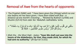 Removal of Awe from the hearts of opponents
• The Prophet (SAW) said: "I have been given five (things) which no one
else before me has been given. I have been aided with fear - a
distance of one month's traveling ... "Related by Bukhari (1/436) and
Muslim (5/3-4) from Jabir ibn 'Abdullah radhiallahu 'anhu
• ْ‫ش‬َ‫أ‬ ‫ا‬َ‫م‬ِ‫ب‬ َ‫ب‬ْ‫ع‬ُّ‫الر‬ ‫وا‬ُ‫ر‬َ‫ف‬َ‫ك‬ َ‫ين‬ِ‫ذ‬َّ‫ال‬ ِ‫ب‬‫و‬ُ‫ل‬ُ‫ق‬ ‫ي‬ِ‫ف‬ ‫ي‬ِ‫ق‬ْ‫ل‬ُ‫ن‬َ‫س‬ْ‫ل‬ُ‫س‬ ِ‫ه‬ِ‫ب‬ ْ‫ل‬ ِ‫َز‬‫ن‬ُ‫ي‬ ْ‫م‬َ‫ل‬ ‫ا‬َ‫م‬ ِ َّ‫اَّلل‬ِ‫ب‬ ‫وا‬ُ‫ك‬َ‫ر‬ۖ ‫ا‬ً‫ن‬‫ا‬َ‫ط‬
ۚ ُ‫ار‬َّ‫ن‬‫ال‬ ُ‫م‬ُ‫ه‬‫ا‬ َ‫و‬ْ‫أ‬َ‫م‬ َ‫و‬َ‫ين‬ِ‫م‬ِ‫ل‬‫ا‬َّ‫الظ‬ ‫ى‬ َ‫و‬ْ‫ث‬َ‫م‬ َ‫س‬ْ‫ئ‬ِ‫ب‬ َ‫و‬-3:151
• Allah the - the Most High - states: "Soon We shall cast awe into the
hearts of the disbelievers, for that, they made shirk, for which He
had sent no authority." [Al-Qur'an 3:151]
 