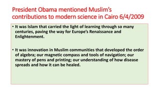 President Obama mentioned Muslim’s
contributions to modern science in Cairo 6/4/2009
• It was Islam that carried the light of learning through so many
centuries, paving the way for Europe’s Renaissance and
Enlightenment.
• It was innovation in Muslim communities that developed the order
of algebra; our magnetic compass and tools of navigation; our
mastery of pens and printing; our understanding of how disease
spreads and how it can be healed.
 