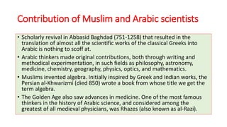 Contribution of Muslim and Arabic scientists
• Scholarly revival in Abbasid Baghdad (751-1258) that resulted in the
translation of almost all the scientific works of the classical Greeks into
Arabic is nothing to scoff at.
• Arabic thinkers made original contributions, both through writing and
methodical experimentation, in such fields as philosophy, astronomy,
medicine, chemistry, geography, physics, optics, and mathematics.
• Muslims invented algebra. Initially inspired by Greek and Indian works, the
Persian al-Khwarizmi (died 850) wrote a book from whose title we get the
term algebra.
• The Golden Age also saw advances in medicine. One of the most famous
thinkers in the history of Arabic science, and considered among the
greatest of all medieval physicians, was Rhazes (also known as al-Razi).
 