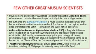 FEW OTHER GREAT MUSLIM SCIENTISTS
• Physician and philosopher Avicenna (also known as Ibn-Sina; died 1037),
whom some consider the most important physician since Hippocrates.
• He authored the Canon of Medicine, a multi-volume medical survey that
became the authoritative reference book for doctors in the region, and —
once translated into Latin — a staple in the West for six centuries.
• Al-Farabi (also known as Alpharabius, died ca. 950), a Baghdadi thinker
who, in addition to his prolific writing on many aspects of Platonic and
Aristotelian philosophy, also wrote on physics, psychology, alchemy,
cosmology, music, and much else. So esteemed was he that he came to be
known as the “Second Teacher” — second greatest, that is, after Aristotle.
• Another great polymath was al-Biruni (died 1048), who wrote 146
treatises totaling 13,000 pages in virtually every scientific field.
 