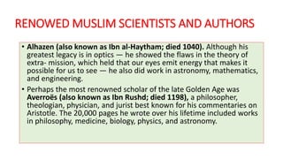 RENOWED MUSLIM SCIENTISTS AND AUTHORS
• Alhazen (also known as Ibn al-Haytham; died 1040). Although his
greatest legacy is in optics — he showed the flaws in the theory of
extra- mission, which held that our eyes emit energy that makes it
possible for us to see — he also did work in astronomy, mathematics,
and engineering.
• Perhaps the most renowned scholar of the late Golden Age was
Averroës (also known as Ibn Rushd; died 1198), a philosopher,
theologian, physician, and jurist best known for his commentaries on
Aristotle. The 20,000 pages he wrote over his lifetime included works
in philosophy, medicine, biology, physics, and astronomy.
 