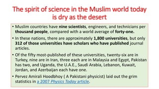 The spirit of science in the Muslim world today
is dry as the desert
• Muslim countries have nine scientists, engineers, and technicians per
thousand people, compared with a world average of forty-one.
• In these nations, there are approximately 1,800 universities, but only
312 of those universities have scholars who have published journal
articles.
• Of the fifty most-published of these universities, twenty-six are in
Turkey, nine are in Iran, three each are in Malaysia and Egypt, Pakistan
has two, and Uganda, the U.A.E., Saudi Arabia, Lebanon, Kuwait,
Jordan, and Azerbaijan each have one.
• Pervez Amirali Hoodbhoy ( A Pakistani physicist) laid out the grim
statistics in a 2007 Physics Today article.
 