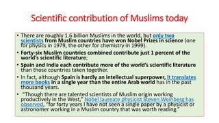 Scientific contribution of Muslims today
• There are roughly 1.6 billion Muslims in the world, but only two
scientists from Muslim countries have won Nobel Prizes in science (one
for physics in 1979, the other for chemistry in 1999).
• Forty-six Muslim countries combined contribute just 1 percent of the
world’s scientific literature;
• Spain and India each contribute more of the world’s scientific literature
than those countries taken together.
• In fact, although Spain is hardly an intellectual superpower, it translates
more books in a single year than the entire Arab world has in the past
thousand years.
• “Though there are talented scientists of Muslim origin working
productively in the West,” Nobel laureate physicist Steven Weinberg has
observed, “for forty years I have not seen a single paper by a physicist or
astronomer working in a Muslim country that was worth reading.”
 