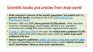 Scientific books and articles from Arab world
• Arabs comprise 5 percent of the world’s population, but publish just 1.1
percent of its books, according to the U.N.’s 2003 Arab Human
Development Report.
• Between 1980 and 2000, Korea granted 16,328 patents, while nine Arab
countries, including Egypt, Saudi Arabia, and the U.A.E., granted a
combined total of only 370, many of them registered by foreigners.
• A study in 1989 found that in one year, the United States published 10,481
scientific papers that were frequently cited, while the entire Arab world
published only four.
• Nature magazine published a sketch of science in the Arab world in 2002.
Its reporter identified just three scientific areas in which Islamic countries
excel: desalination, falconry, and camel reproduction.
 