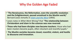 Why the Golden Age Faded
• “The Renaissance, the Reformation, even the scientific revolution
and the Enlightenment, passed unnoticed in the Muslim world,”
Bernard Lewis remarks in Islam and the West (1993).
• Lewis notes in What Went Wrong? that “The relationship between
Christendom and Islam in the sciences was now reversed.
• Those who had been disciples now became teachers; those who had
been masters became pupils, often reluctant and resentful pupils.”
• The Muslim societies became closed, resentful, violent, and hostile
to discourse and innovation.
 