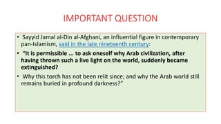 IMPORTANT QUESTION
• Sayyid Jamal al-Din al-Afghani, an influential figure in contemporary
pan-Islamism, said in the late nineteenth century:
• “It is permissible ... to ask oneself why Arab civilization, after
having thrown such a live light on the world, suddenly became
extinguished?
• Why this torch has not been relit since; and why the Arab world still
remains buried in profound darkness?”
 