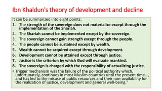 Ibn Khaldun's theory of development and decline
It can be summarized into eight points:
1. The strength of the sovereign does not materialize except through the
implementation of the Shariah.
2. The Shariah cannot be implemented except by the sovereign.
3. The sovereign cannot gain strength except through the people.
4. The people cannot be sustained except by wealth.
5. Wealth cannot be acquired except through development.
6. Development cannot be attained except through justice.
7. Justice is the criterion by which God will evaluate mankind.
8. The sovereign is charged with the responsibility of actualizing justice.
• Trigger mechanism was the failure of the political authority which,
unfortunately, continues in most Muslim countries until the present time…,
and has led to the misuse of public resources and their non-availability for
the realization of justice, development and general well-being."
 