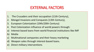 EXTERNAL FACTORS
1. The Crusaders and their occupation (11th Century),
2. Mongol Invasions and Conquests (13th Century),
3. European Colonization (19th/20th Century)
4. Post Colonization influence of world powers through:
a) Interest based loans from world financial institutions like IMF
b) Media
c) Multinational companies and their heavy marketing
d) Weapon sales through interest-based loans.
e) Direct military interventions
 