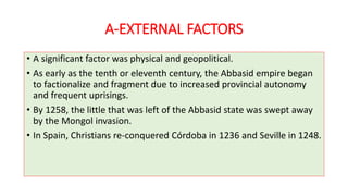 A-EXTERNAL FACTORS
• A significant factor was physical and geopolitical.
• As early as the tenth or eleventh century, the Abbasid empire began
to factionalize and fragment due to increased provincial autonomy
and frequent uprisings.
• By 1258, the little that was left of the Abbasid state was swept away
by the Mongol invasion.
• In Spain, Christians re-conquered Córdoba in 1236 and Seville in 1248.
 