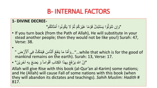 B- INTERNAL FACTORS
1- DIVINE DECREE-
"َ‫أ‬ ‫وا‬ُ‫ن‬‫و‬ُ‫ك‬َ‫ي‬ َ‫َل‬ َّ‫م‬ُ‫ث‬ ْ‫م‬ُ‫ك‬ َ‫ْر‬‫ي‬َ‫غ‬ ‫ا‬ً‫م‬ ْ‫و‬َ‫ق‬ ْ‫ل‬ِ‫د‬ْ‫ب‬َ‫ت‬ْ‫س‬َ‫ي‬ ‫ا‬ ْ‫و‬َّ‫ل‬ َ‫و‬َ‫ت‬َ‫ت‬ ‫ن‬ِ‫إ‬ َ‫و‬‫م‬ُ‫ك‬َ‫ل‬‫ا‬َ‫ث‬ْ‫م‬"
• If you turn back (from the Path of Allah), He will substitute in your
stead another people; then they would not be like you!) Surah: 47,
Verse: 38.
•
…“ُ‫ع‬َ‫ف‬‫ن‬َ‫ي‬ ‫ا‬َ‫م‬ ‫ا‬َّ‫م‬َ‫أ‬ َ‫و‬َ‫اس‬َّ‫ن‬‫ٱل‬ُ‫ث‬ُ‫ك‬ْ‫م‬َ‫ي‬َ‫ف‬‫ى‬ِ‫ف‬‫ض‬ ْ‫ر‬َ ْ‫ٱْل‬“ …while that which is for the good of
mankind remains on the earth). Surah: 13, Verse: 17.
• "َ‫ْن‬‫ي‬ ِ‫َر‬‫خ‬‫آ‬ ِ‫ه‬ِ‫ب‬ ُ‫ع‬َ‫ض‬َ‫ي‬ َ‫و‬ ً‫ا‬‫وام‬ْ‫ق‬‫أ‬ ِ‫ب‬‫تا‬ِ‫ك‬‫ال‬ ‫ا‬َ‫ذ‬‫ه‬ِ‫ب‬ ُ‫ع‬َ‫ف‬ ْ‫ر‬َ‫ي‬ َ‫اَّلل‬ ‫إن‬"
Allah will give Rise with this book (al-Qur’an al-Karim) some nations;
and He (Allah) will cause Fall of some nations with this book (when
they will abandon its dictates and teachings). Sahih Muslim: Hadith #
817.
 