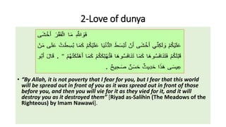 2-Love of dunya
• “By Allah, it is not poverty that I fear for you, but I fear that this world
will be spread out in front of you as it was spread out in front of those
before you, and then you will vie for it as they vied for it, and it will
destroy you as it destroyed them” [Riyad as-Salihin (The Meadows of the
Righteous) by Imam Nawawi].
 