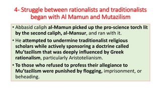 4- Struggle between rationalists and traditionalists
began with Al Mamun and Mutazilism
• Abbasid caliph al-Mamun picked up the pro-science torch lit
by the second caliph, al-Mansur, and ran with it.
• He attempted to undermine traditionalist religious
scholars while actively sponsoring a doctrine called
Mu’tazilism that was deeply influenced by Greek
rationalism, particularly Aristotelianism.
• To those who refused to profess their allegiance to
Mu’tazilism were punished by flogging, imprisonment, or
beheading.
 
