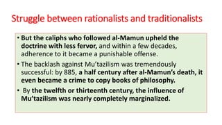 Struggle between rationalists and traditionalists
• But the caliphs who followed al-Mamun upheld the
doctrine with less fervor, and within a few decades,
adherence to it became a punishable offense.
• The backlash against Mu’tazilism was tremendously
successful: by 885, a half century after al-Mamun’s death, it
even became a crime to copy books of philosophy.
• By the twelfth or thirteenth century, the influence of
Mu’tazilism was nearly completely marginalized.
 