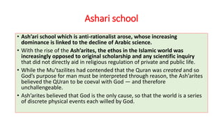 Ashari school
• Ash’ari school which is anti-rationalist arose, whose increasing
dominance is linked to the decline of Arabic science.
• With the rise of the Ash’arites, the ethos in the Islamic world was
increasingly opposed to original scholarship and any scientific inquiry
that did not directly aid in religious regulation of private and public life.
• While the Mu’tazilites had contended that the Quran was created and so
God’s purpose for man must be interpreted through reason, the Ash’arites
believed the QUran to be coeval with God — and therefore
unchallengeable.
• Ash’arites believed that God is the only cause, so that the world is a series
of discrete physical events each willed by God.
 